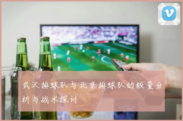 武汉排球队与北京排球队的较量分析与战术探讨