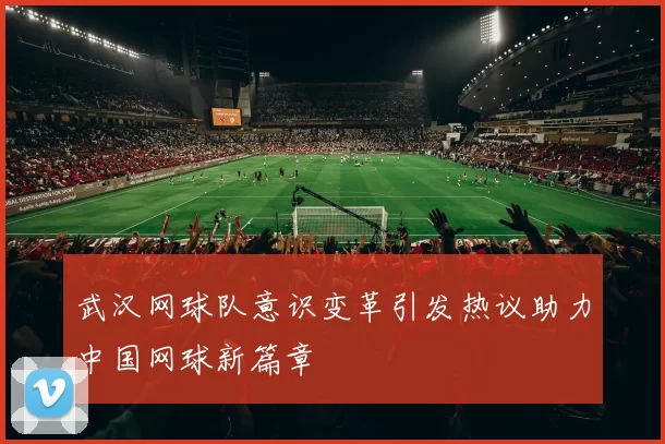 武汉网球队意识变革引发热议助力中国网球新篇章