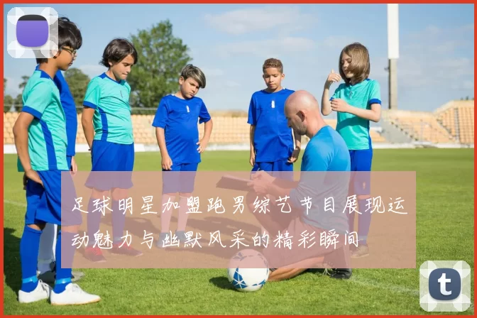 足球明星加盟跑男综艺节目展现运动魅力与幽默风采的精彩瞬间