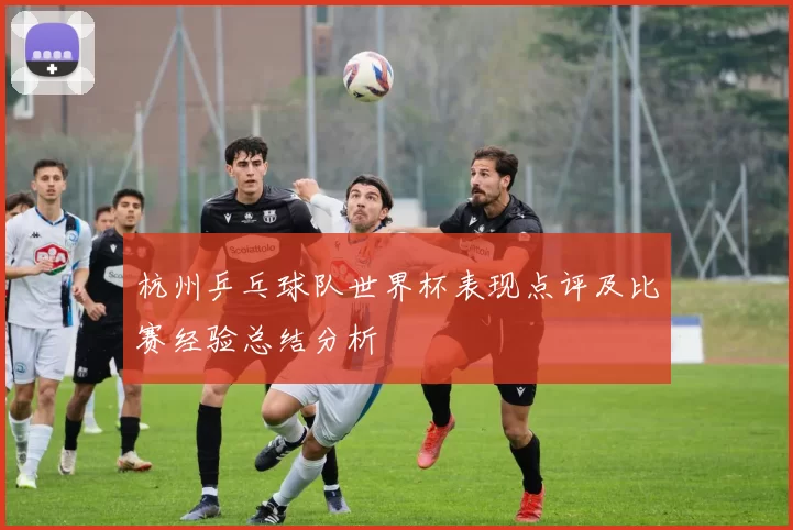 杭州乒乓球队世界杯表现点评及比赛经验总结分析