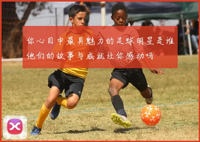 你心目中最具魅力的足球明星是谁他们的故事与成就让你感动吗
