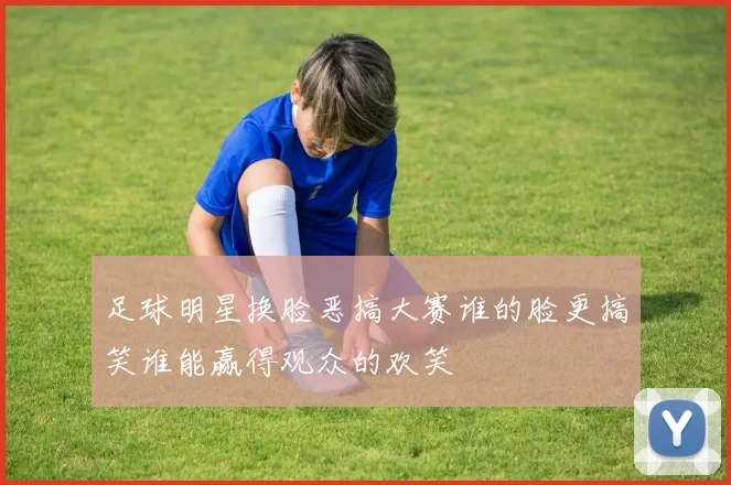 足球明星换脸恶搞大赛谁的脸更搞笑谁能赢得观众的欢笑